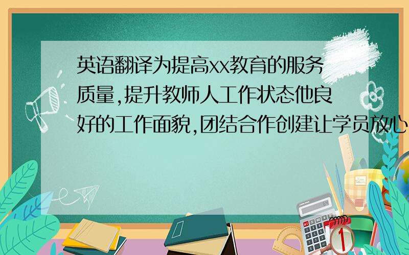 英语翻译为提高xx教育的服务质量,提升教师人工作状态他良好的工作面貌,团结合作创建让学员放心,家长满意、家长放心、树良好