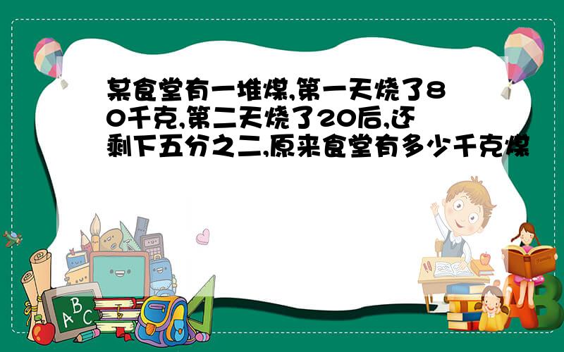 某食堂有一堆煤,第一天烧了80千克,第二天烧了20后,还剩下五分之二,原来食堂有多少千克煤
