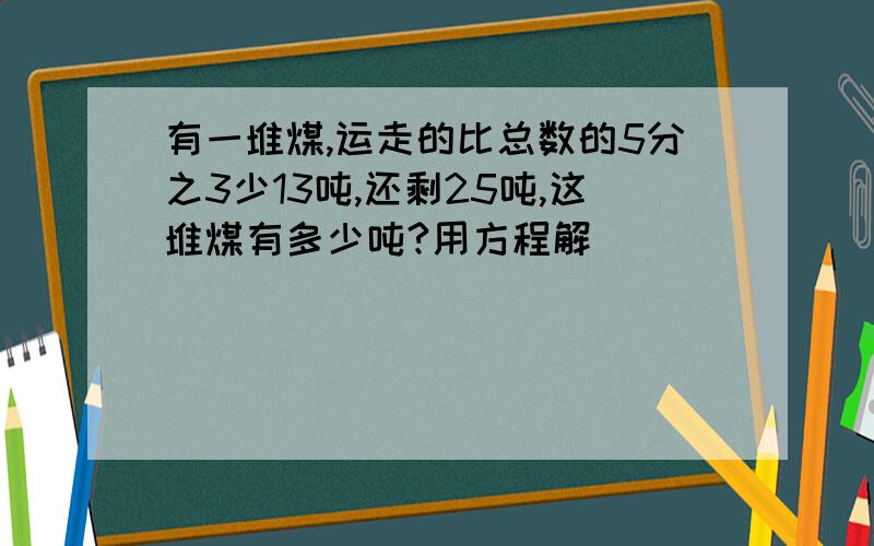 有一堆煤,运走的比总数的5分之3少13吨,还剩25吨,这堆煤有多少吨?用方程解