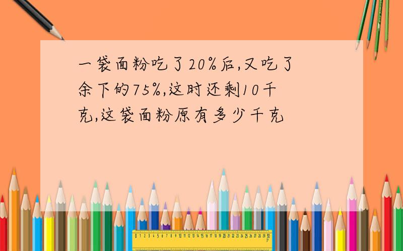 一袋面粉吃了20%后,又吃了余下的75%,这时还剩10千克,这袋面粉原有多少千克