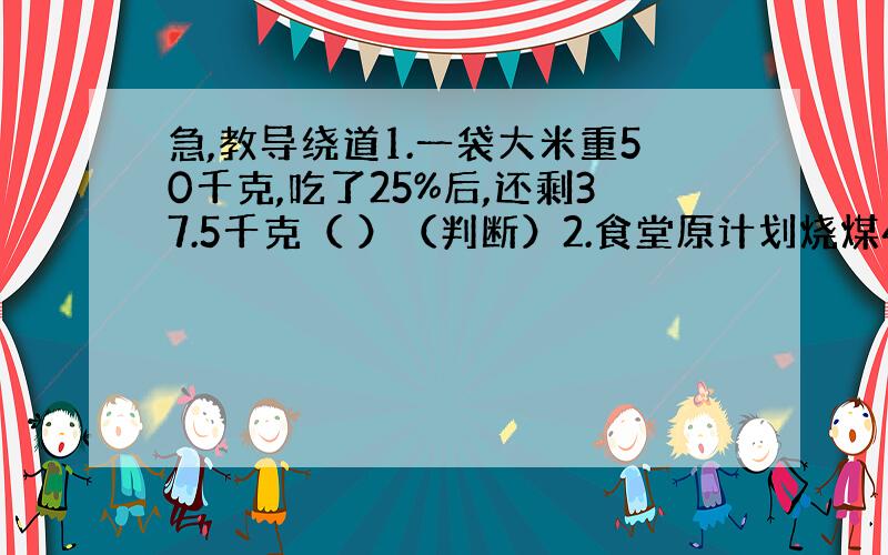 急,教导绕道1.一袋大米重50千克,吃了25%后,还剩37.5千克（ ）（判断）2.食堂原计划烧煤4800千克,实际比计