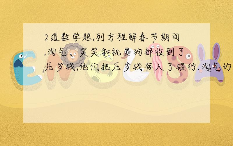 2道数学题,列方程解春节期间,淘气、笑笑和机灵狗都收到了压岁钱,他们把压岁钱存入了银行.淘气的钱比笑笑的2倍多20元,比