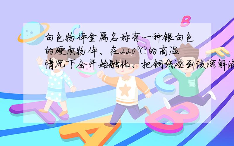 白色物体金属名称有一种银白色的硬质物体、在220℃的高温情况下会开始融化、把铜线浸到该溶解液体内,该液体会把铜线给凝结住