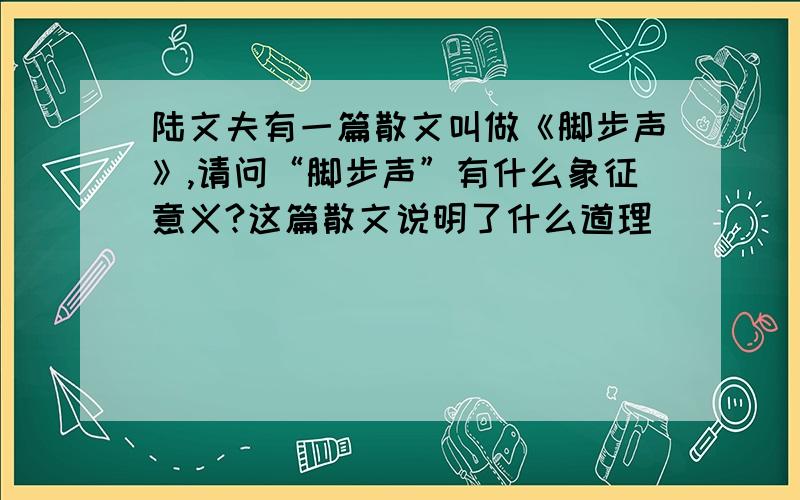 陆文夫有一篇散文叫做《脚步声》,请问“脚步声”有什么象征意义?这篇散文说明了什么道理