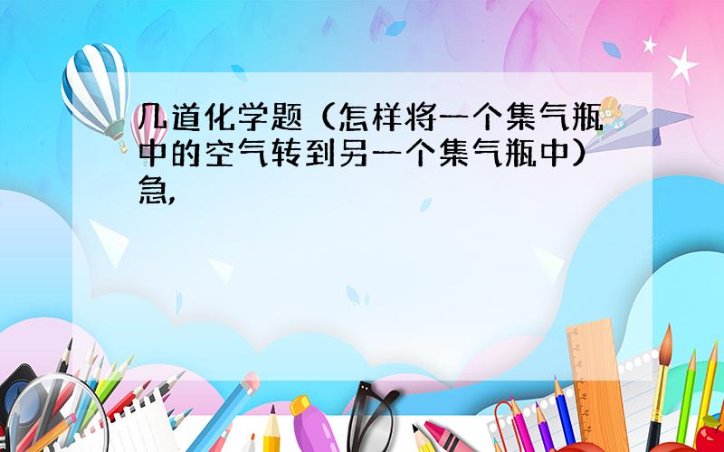 几道化学题（怎样将一个集气瓶中的空气转到另一个集气瓶中）急,