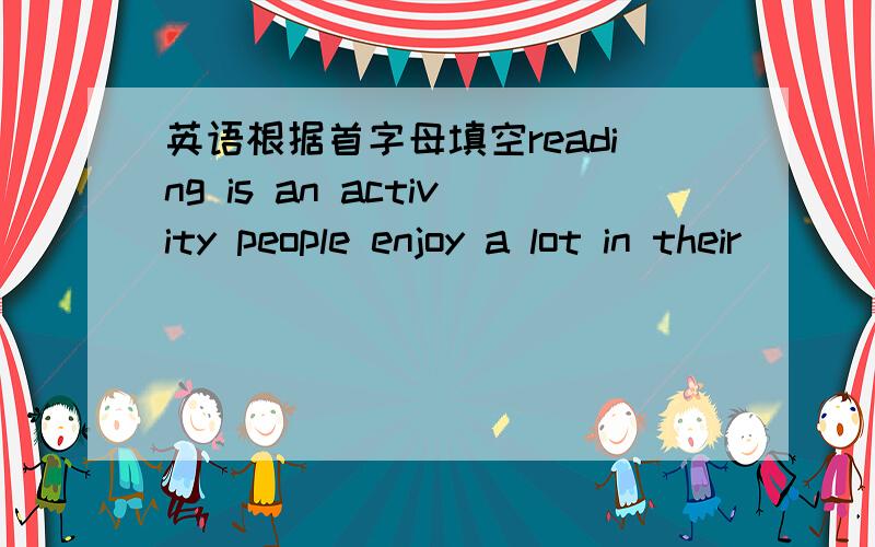 英语根据首字母填空reading is an activity people enjoy a lot in their