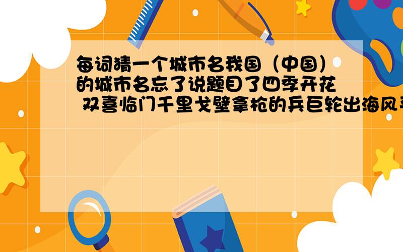 每词猜一个城市名我国（中国）的城市名忘了说题目了四季开花 双喜临门千里戈壁拿枪的兵巨轮出海风平浪静金银铜铁大江东去胖子开