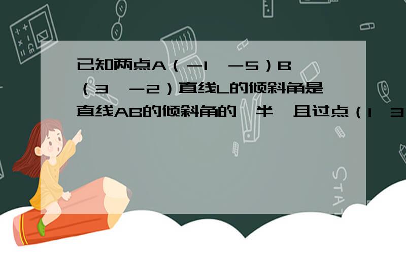 已知两点A（－1,－5）B （3,－2）直线L的倾斜角是直线AB的倾斜角的一半,且过点（1,3）,求L的一般式方程