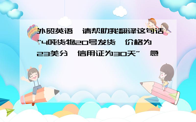 外贸英语,请帮助我翻译这句话“4吨货物20号发货,价格为23美分,信用证为30天”,急