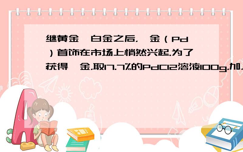 继黄金、白金之后，钯金（Pd）首饰在市场上悄然兴起.为了获得钯金，取17.7%的PdCl2溶液100g，加入10.0g铁