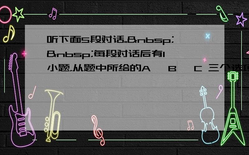 听下面5段对话。  每段对话后有1 小题，从题中所给的A 、B 、C 三个选项中选出最佳选项，&nb