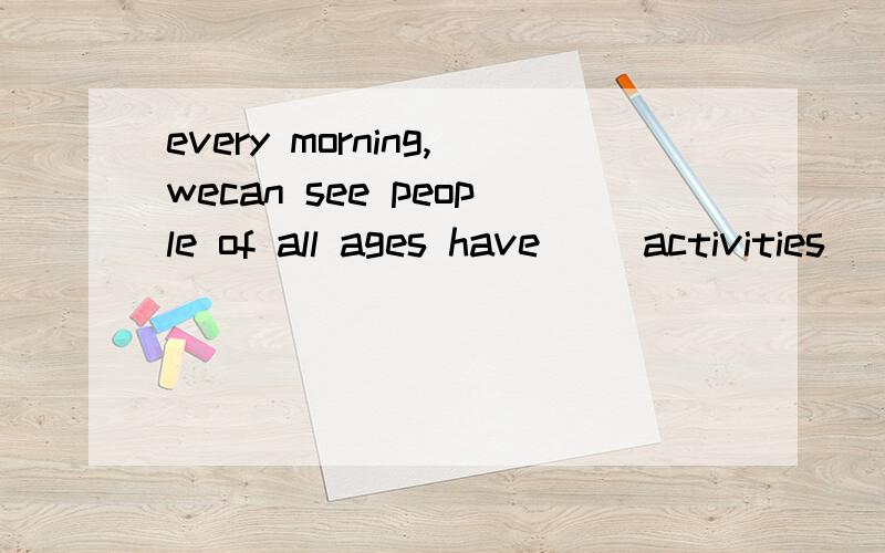 every morning,wecan see people of all ages have() activities