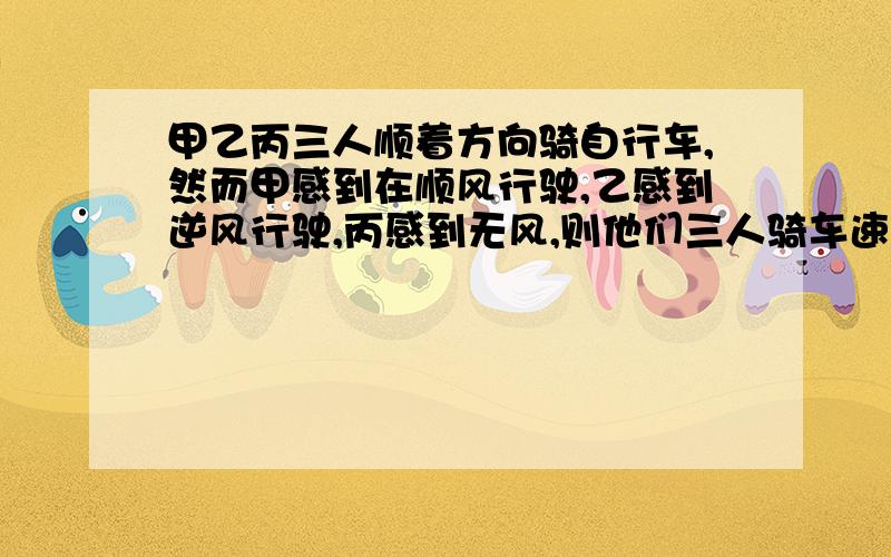 甲乙丙三人顺着方向骑自行车,然而甲感到在顺风行驶,乙感到逆风行驶,丙感到无风,则他们三人骑车速度最快的是---,最慢的是