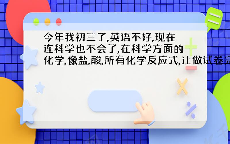 今年我初三了,英语不好,现在连科学也不会了,在科学方面的化学,像盐,酸,所有化学反应式,让做试卷完全不会,不知道什么跟什