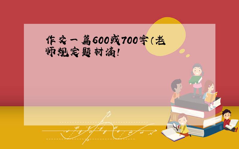 作文一篇600或700字（老师规定题材滴!