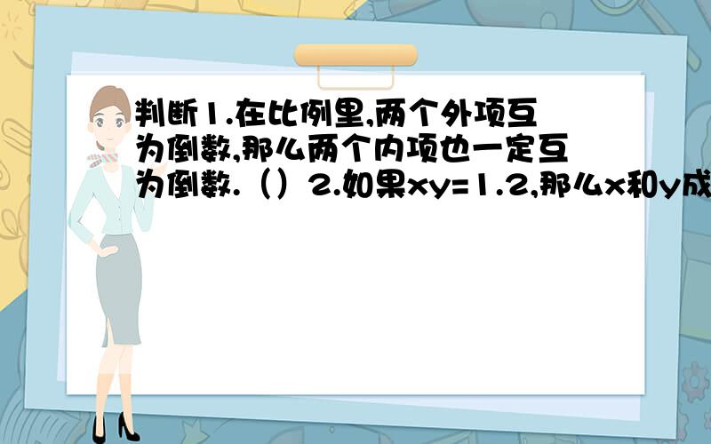 判断1.在比例里,两个外项互为倒数,那么两个内项也一定互为倒数.（）2.如果xy=1.2,那么x和y成正比例.（）3.圆