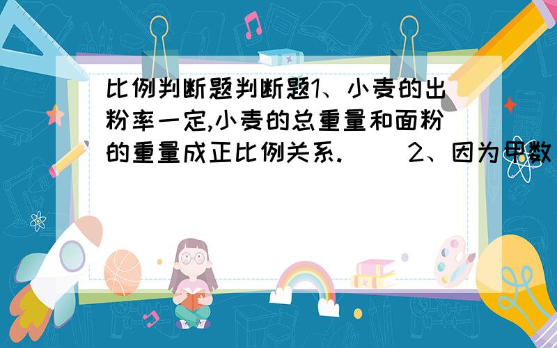 比例判断题判断题1、小麦的出粉率一定,小麦的总重量和面粉的重量成正比例关系.（ ）2、因为甲数：乙数＝25：23,所以甲