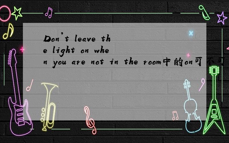 Don't leave the light on when you are not in the room中的on可不可