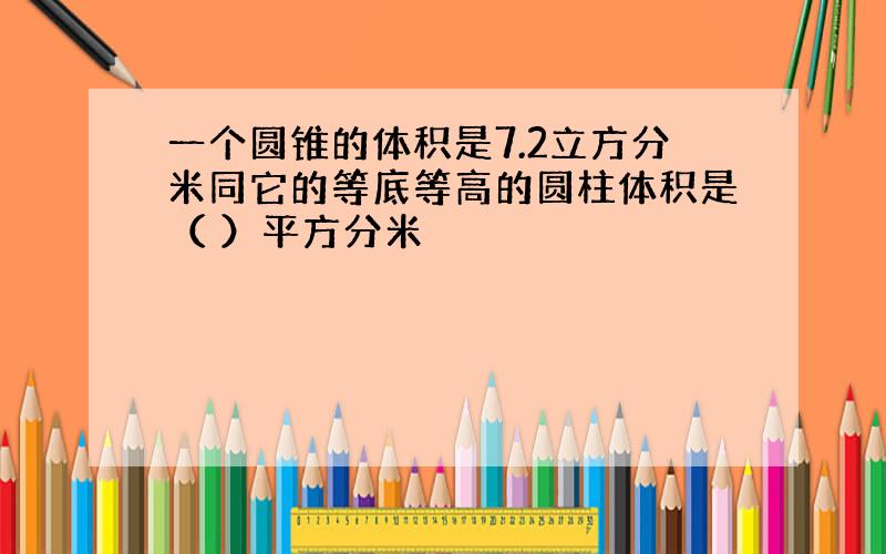 一个圆锥的体积是7.2立方分米同它的等底等高的圆柱体积是（ ）平方分米