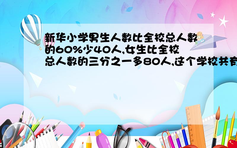 新华小学男生人数比全校总人数的60%少40人,女生比全校总人数的三分之一多80人,这个学校共有几人?