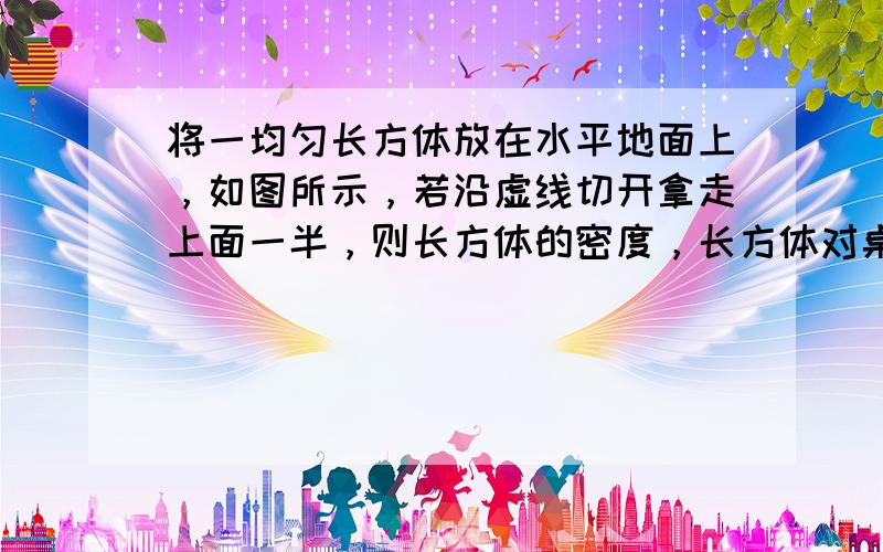 将一均匀长方体放在水平地面上，如图所示，若沿虚线切开拿走上面一半，则长方体的密度，长方体对桌面的压力及压强的变化情况是（