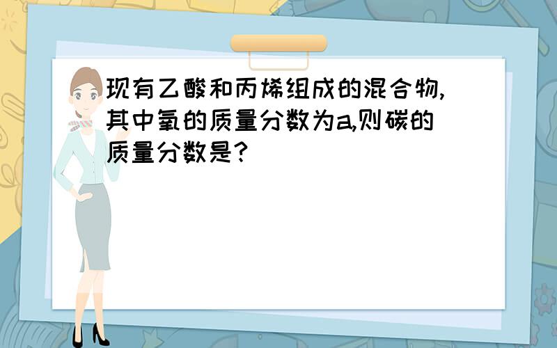 现有乙酸和丙烯组成的混合物,其中氧的质量分数为a,则碳的质量分数是?