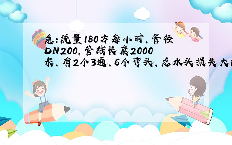 急：流量180方每小时,管径DN200,管线长度2000米,有2个3通,6个弯头,总水头损失大约是多少?