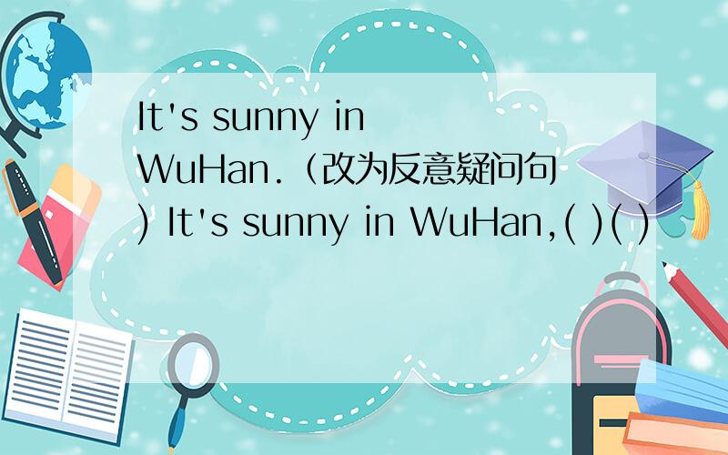 It's sunny in WuHan.（改为反意疑问句) It's sunny in WuHan,( )( )