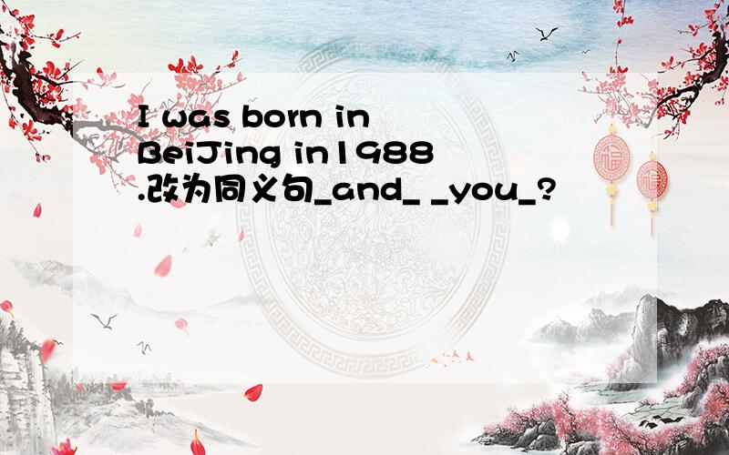 I was born in BeiJing in1988.改为同义句_and_ _you_?