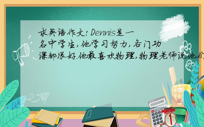 求英语作文!Dennis是一名中学生,他学习努力,各门功课都很好.他最喜欢物理,物理老师说他们班他物理最好,还说他很聪明