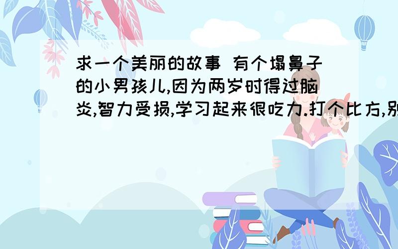 求一个美丽的故事 有个塌鼻子的小男孩儿,因为两岁时得过脑炎,智力受损,学习起来很吃力.打个比方,别人写作文能写二三百字,