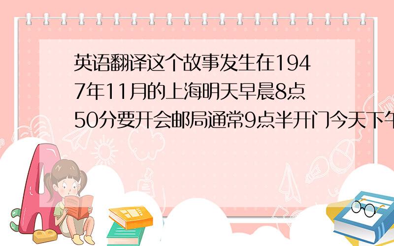 英语翻译这个故事发生在1947年11月的上海明天早晨8点50分要开会邮局通常9点半开门今天下午2点一刻,他们要到火车站接