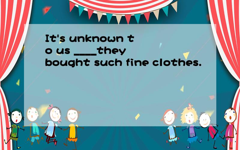 It's unknown to us ____they bought such fine clothes.