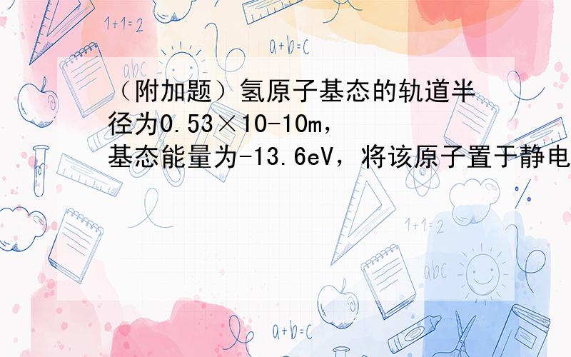 （附加题）氢原子基态的轨道半径为0.53×10-10m，基态能量为-13.6eV，将该原子置于静电场中使其电离，静电场场