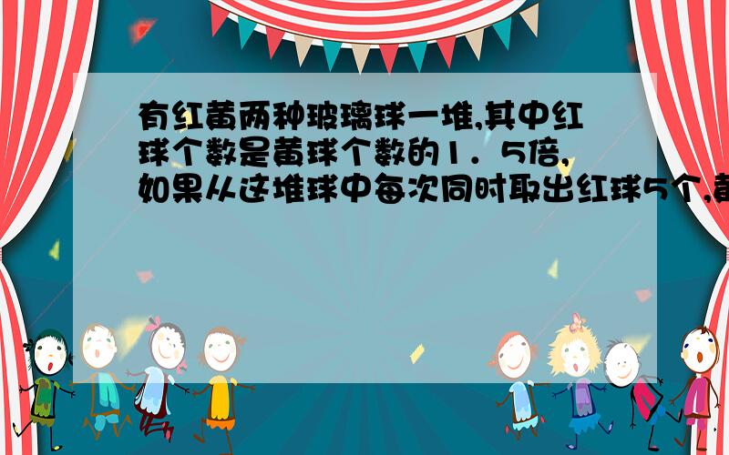 有红黄两种玻璃球一堆,其中红球个数是黄球个数的1．5倍,如果从这堆球中每次同时取出红球5个,黄球4个,