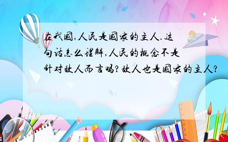 在我国,人民是国家的主人.这句话怎么理解,人民的概念不是针对敌人而言吗?敌人也是国家的主人?