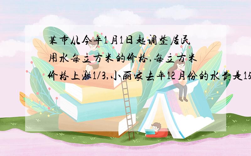 某市从今年1月1日起调整居民用水每立方米的价格,每立方米价格上涨1／3,小丽家去年12月份的水费是15元,而今年5月份的