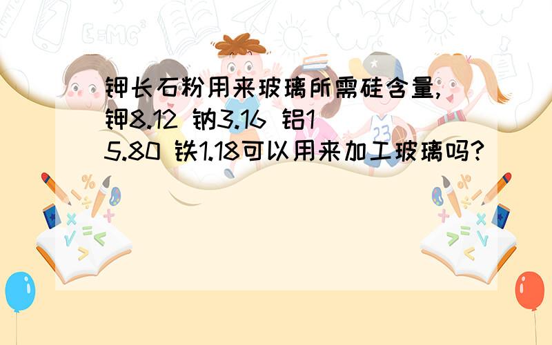 钾长石粉用来玻璃所需硅含量,钾8.12 钠3.16 铝15.80 铁1.18可以用来加工玻璃吗?