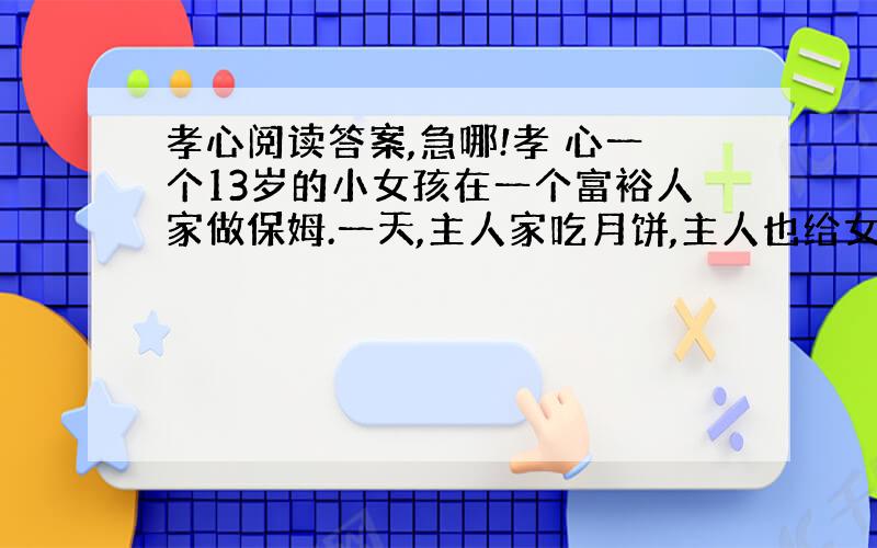 孝心阅读答案,急哪!孝 心一个13岁的小女孩在一个富裕人家做保姆.一天,主人家吃月饼,主人也给女孩一个月饼.小女孩并没有