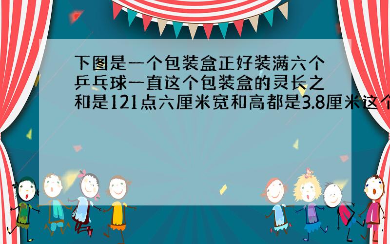 下图是一个包装盒正好装满六个乒乓球一直这个包装盒的灵长之和是121点六厘米宽和高都是3.8厘米这个包装盒长多少厘米?&#