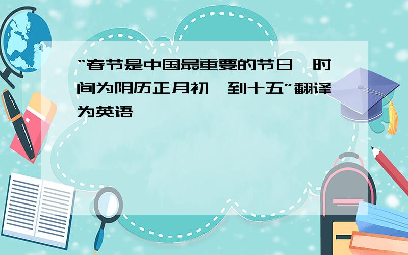 “春节是中国最重要的节日,时间为阴历正月初一到十五”翻译为英语