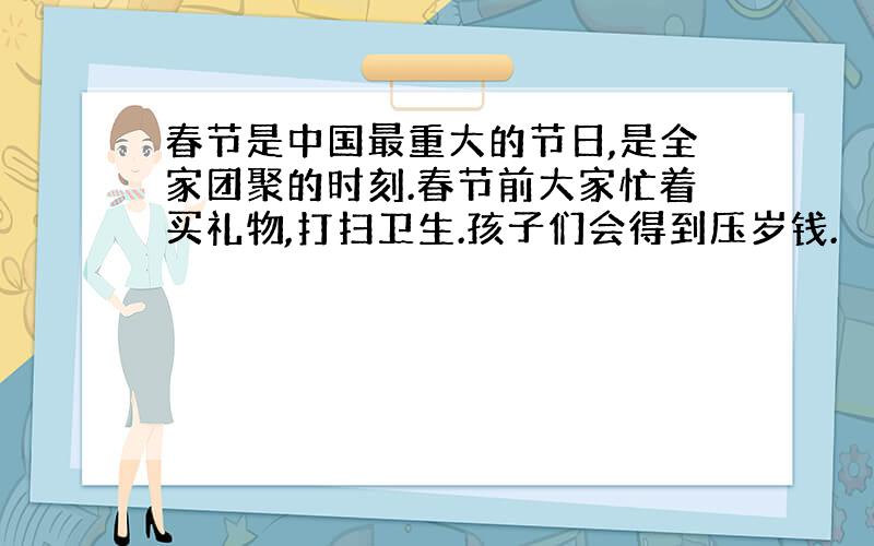 春节是中国最重大的节日,是全家团聚的时刻.春节前大家忙着买礼物,打扫卫生.孩子们会得到压岁钱.