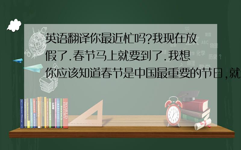 英语翻译你最近忙吗?我现在放假了.春节马上就要到了.我想你应该知道春节是中国最重要的节日,就像圣诞节一样.现在这里还很冷