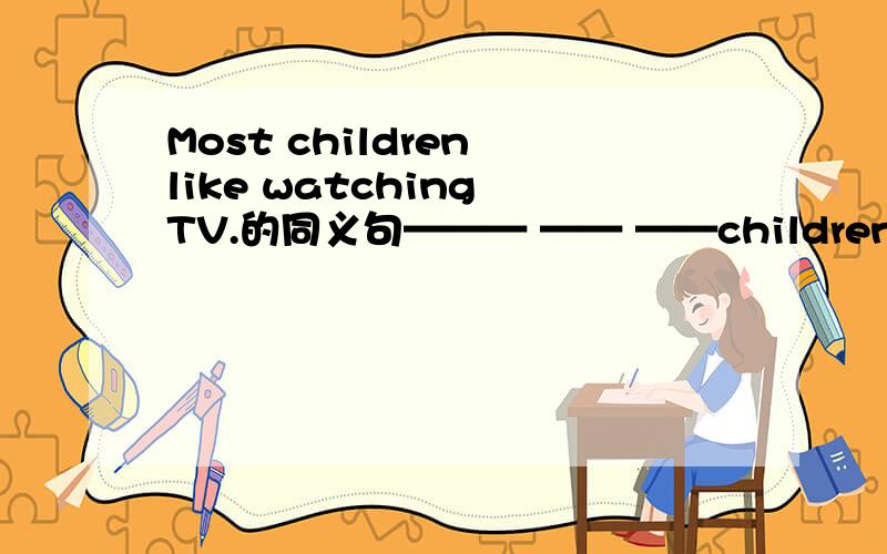 Most children like watching TV.的同义句——— —— ——children like ma