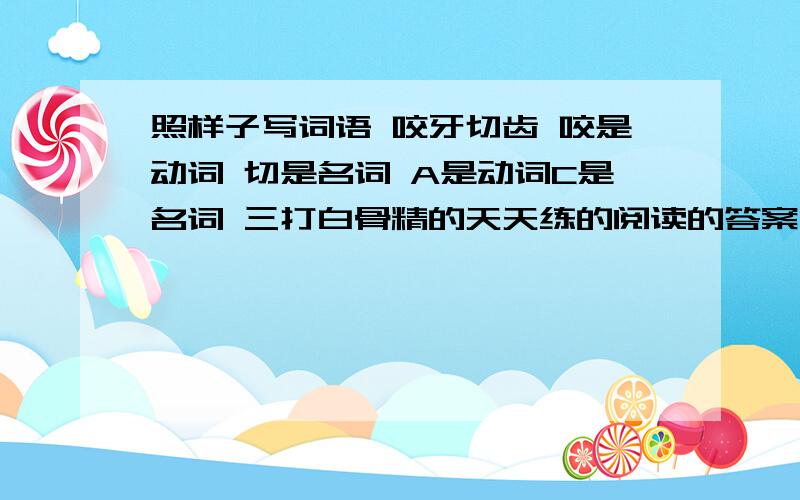 照样子写词语 咬牙切齿 咬是动词 切是名词 A是动词C是名词 三打白骨精的天天练的阅读的答案