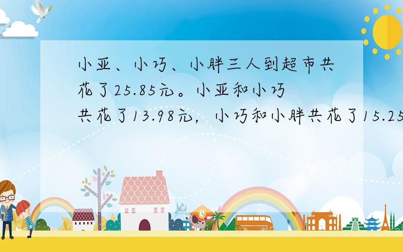 小亚、小巧、小胖三人到超市共花了25.85元。小亚和小巧共花了13.98元，小巧和小胖共花了15.25元，问小亚、小巧、