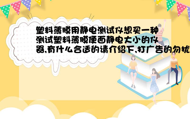 塑料薄膜用静电测试仪想买一种测试塑料薄膜便面静电大小的仪器,有什么合适的请介绍下,打广告的勿扰~