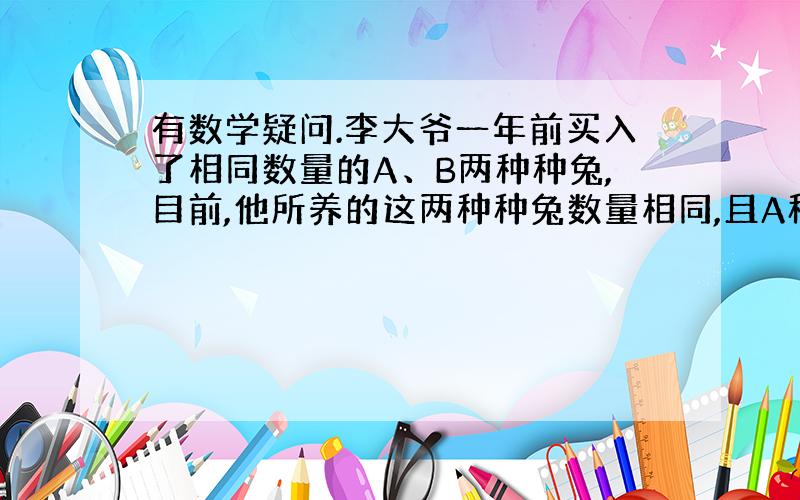 有数学疑问.李大爷一年前买入了相同数量的A、B两种种兔,目前,他所养的这两种种兔数量相同,且A种