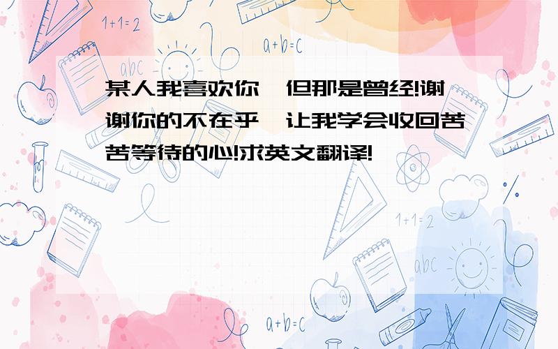 某人我喜欢你,但那是曾经!谢谢你的不在乎,让我学会收回苦苦等待的心!求英文翻译!