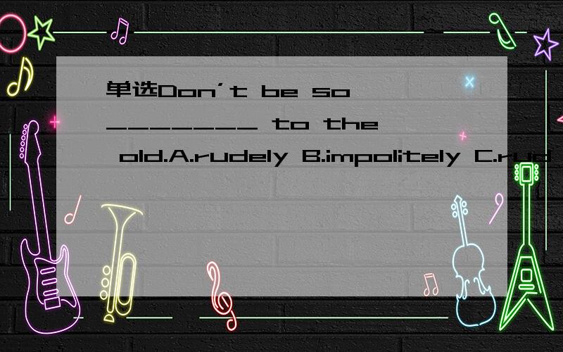 单选Don’t be so _______ to the old.A.rudely B.impolitely C.rud